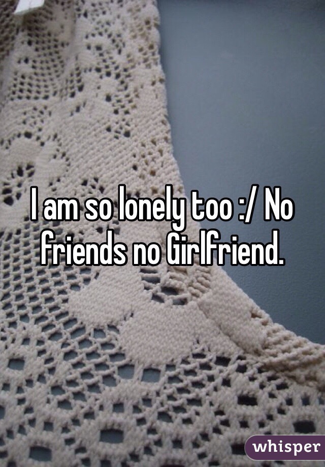 I am so lonely too :/ No friends no Girlfriend. 