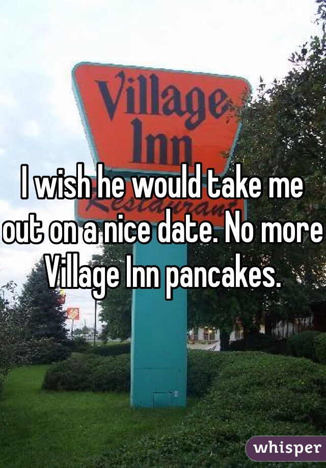 I wish he would take me out on a nice date. No more Village Inn pancakes. 