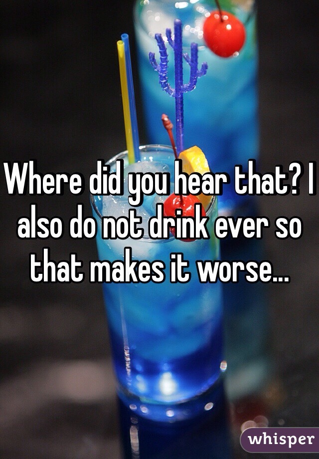 Where did you hear that? I also do not drink ever so that makes it worse...