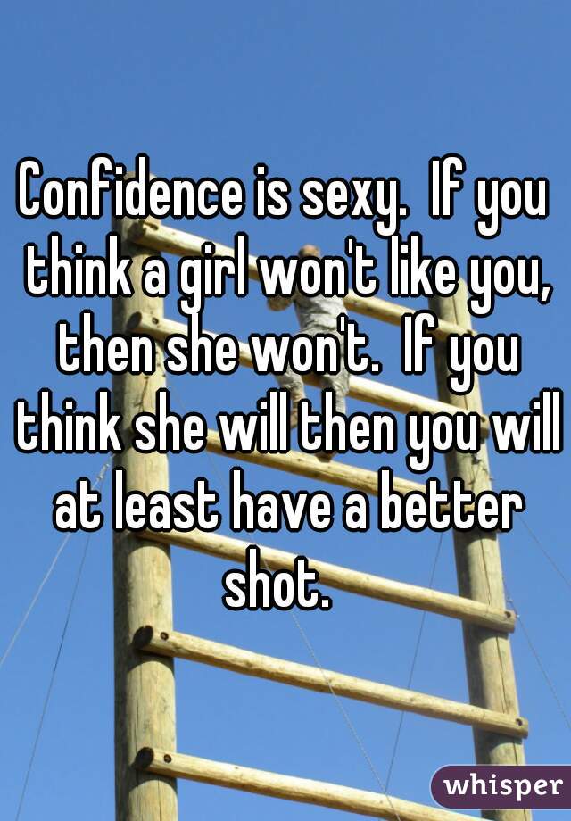 Confidence is sexy.  If you think a girl won't like you, then she won't.  If you think she will then you will at least have a better shot.  