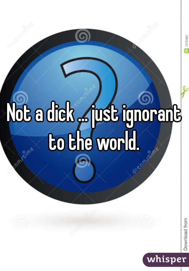 Not a dick ... just ignorant to the world. 