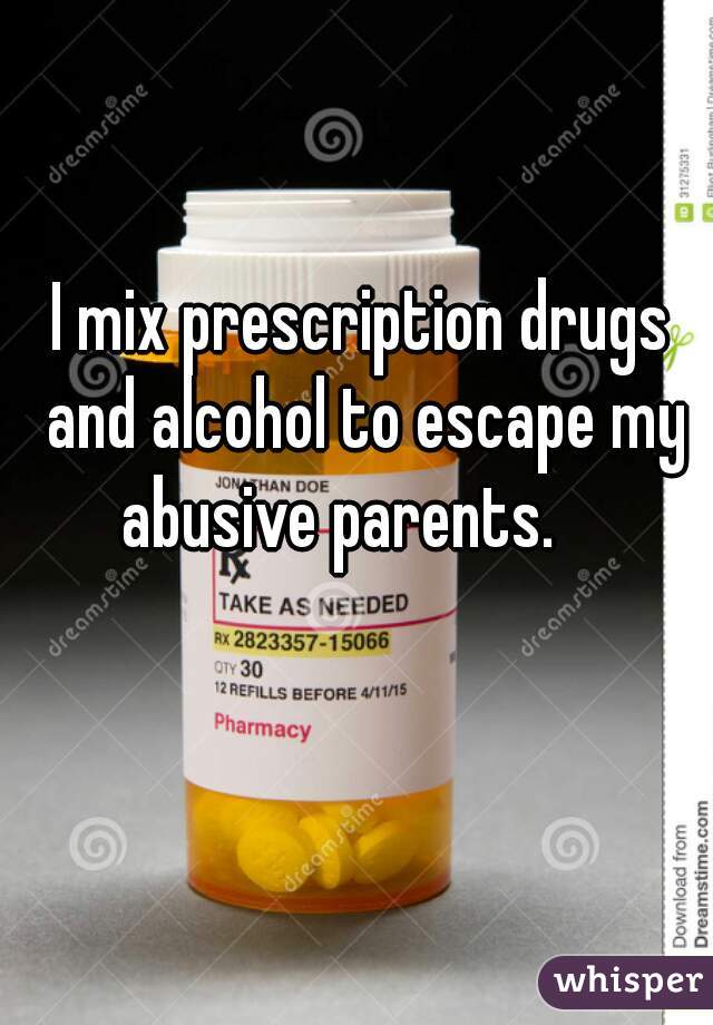 I mix prescription drugs and alcohol to escape my abusive parents.    