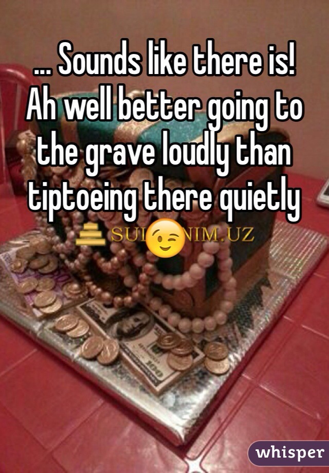 ... Sounds like there is! 
Ah well better going to the grave loudly than tiptoeing there quietly 😉
