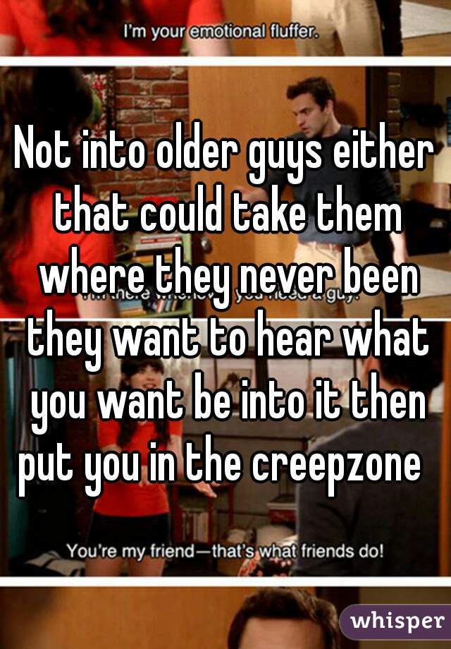 Not into older guys either that could take them where they never been they want to hear what you want be into it then put you in the creepzone  