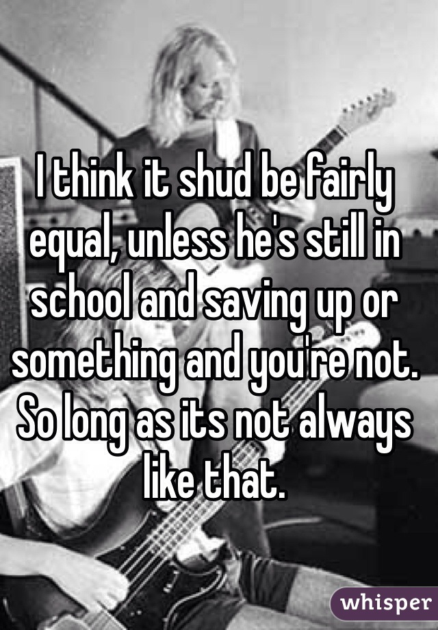 I think it shud be fairly equal, unless he's still in school and saving up or something and you're not. So long as its not always like that. 
