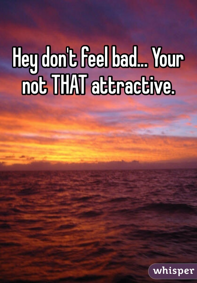 Hey don't feel bad... Your not THAT attractive.