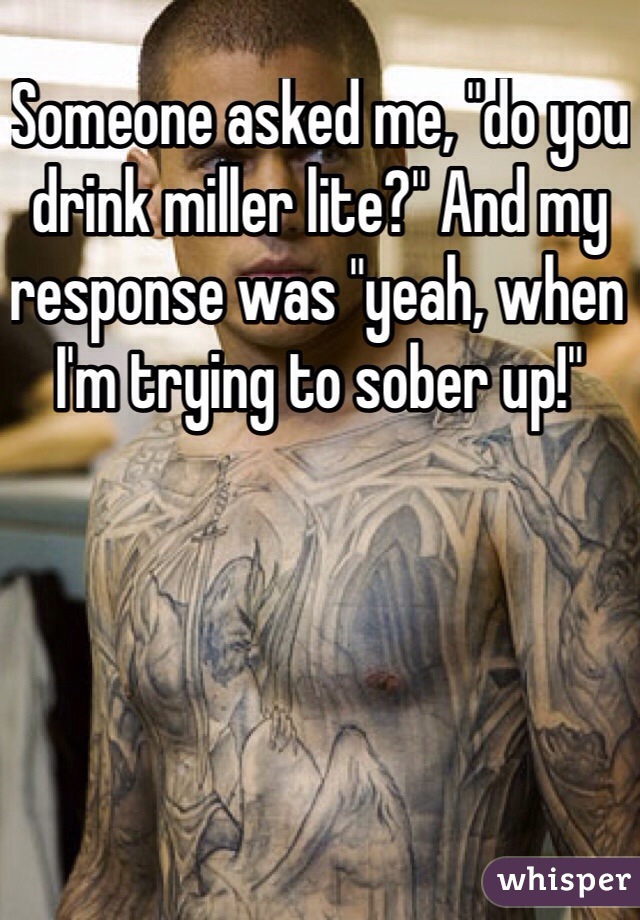 Someone asked me, "do you drink miller lite?" And my response was "yeah, when I'm trying to sober up!" 