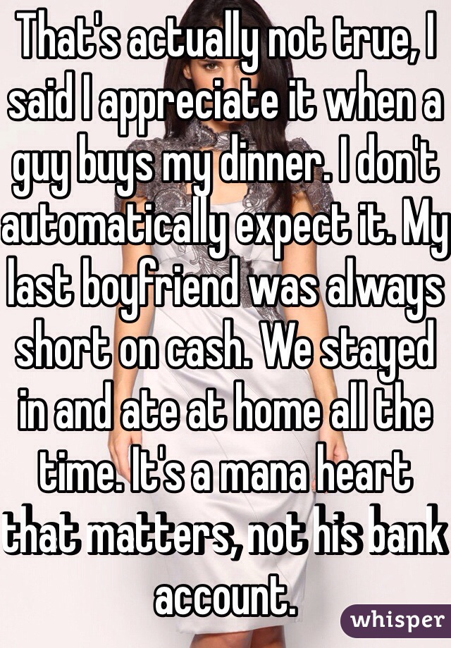 That's actually not true, I said I appreciate it when a guy buys my dinner. I don't automatically expect it. My last boyfriend was always short on cash. We stayed in and ate at home all the time. It's a mana heart that matters, not his bank account.