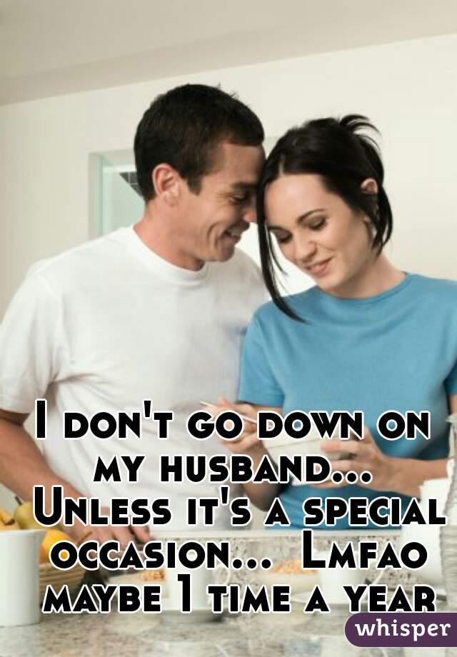 I don't go down on my husband...  Unless it's a special occasion...  Lmfao maybe 1 time a year