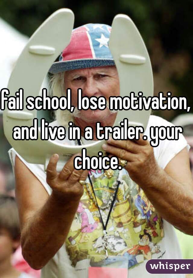 fail school, lose motivation, and live in a trailer. your choice.