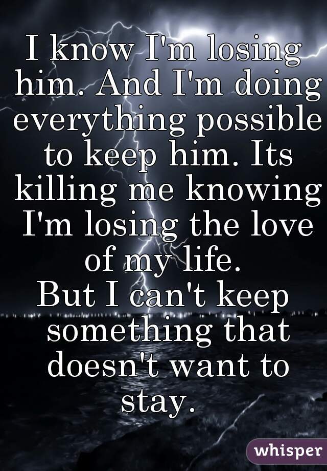 I know I'm losing him. And I'm doing everything possible to keep him. Its killing me knowing I'm losing the love of my life. 
But I can't keep something that doesn't want to stay.  