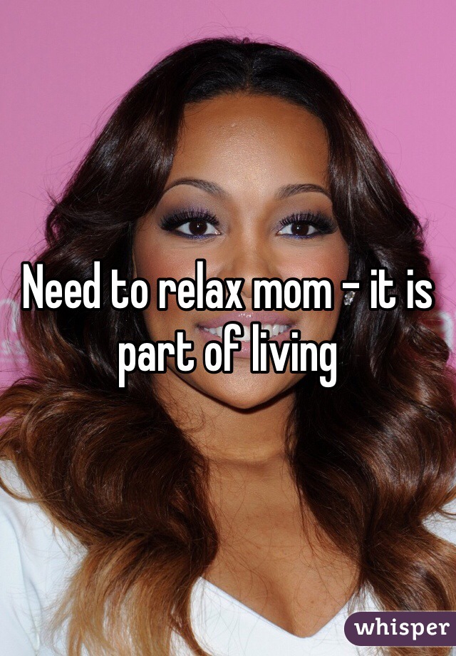 Need to relax mom - it is part of living