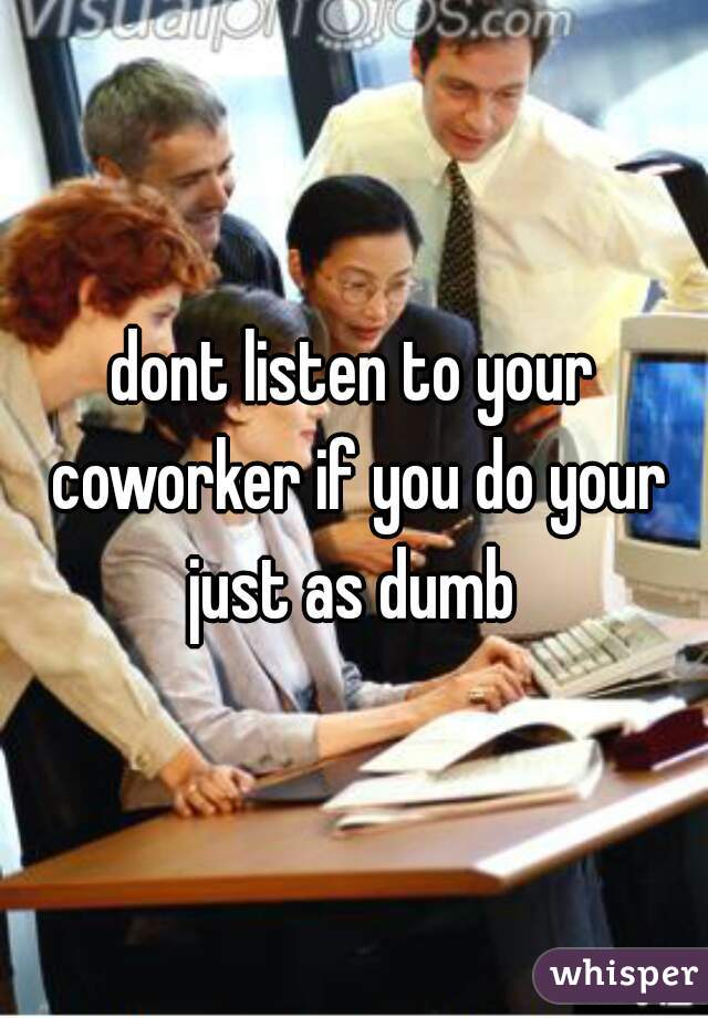 dont listen to your coworker if you do your just as dumb 