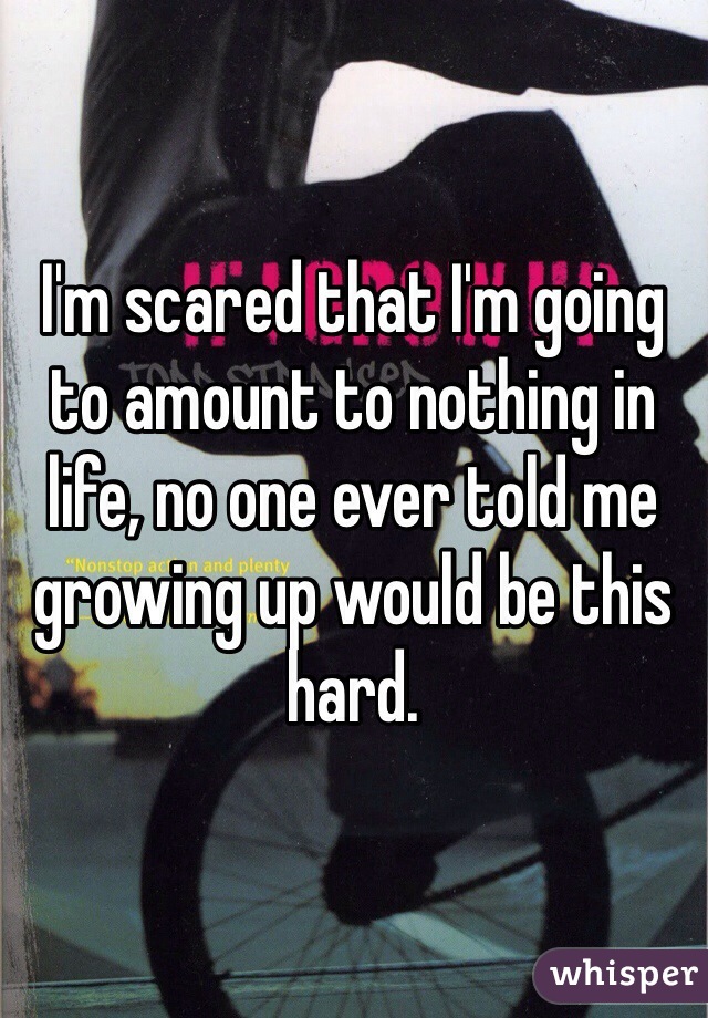 I'm scared that I'm going to amount to nothing in life, no one ever told me growing up would be this hard. 