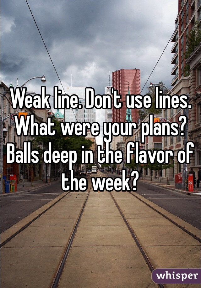 Weak line. Don't use lines. What were your plans? Balls deep in the flavor of the week? 