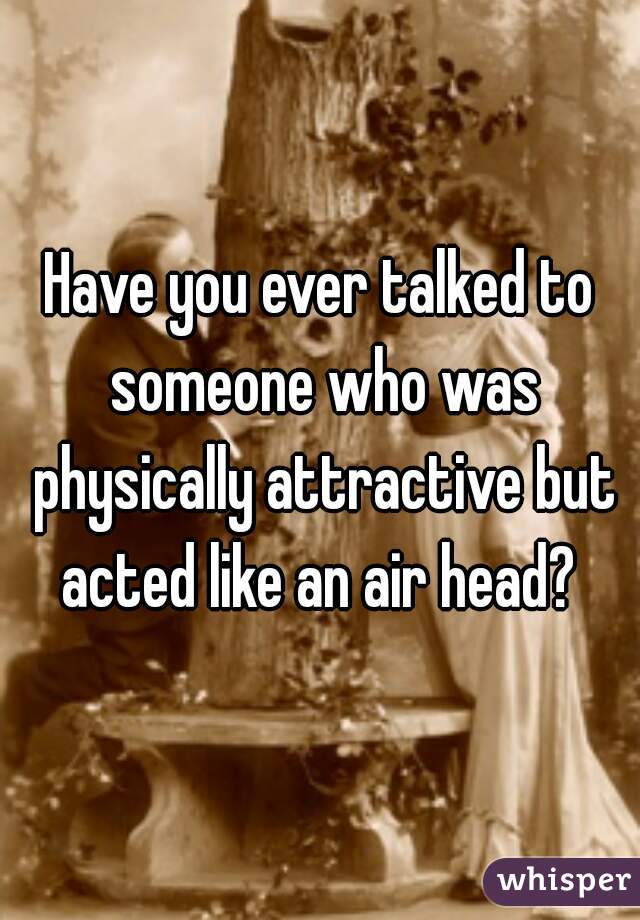 Have you ever talked to someone who was physically attractive but acted like an air head? 