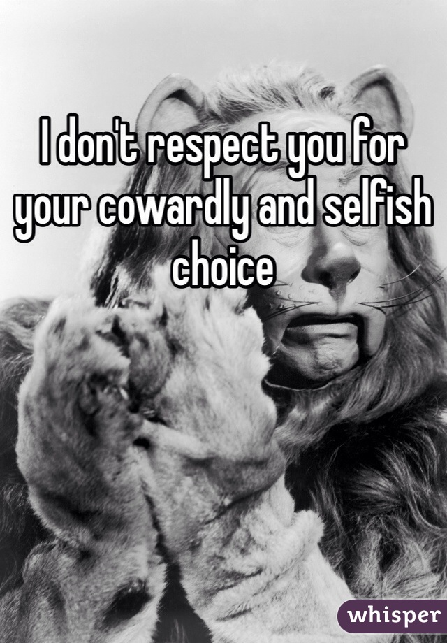 I don't respect you for your cowardly and selfish choice