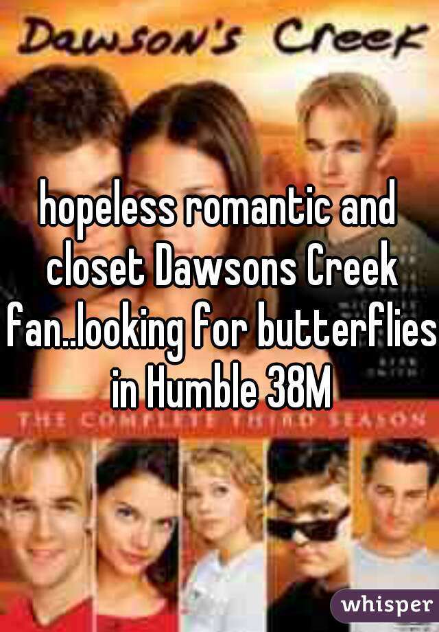 hopeless romantic and closet Dawsons Creek fan..looking for butterflies in Humble 38M