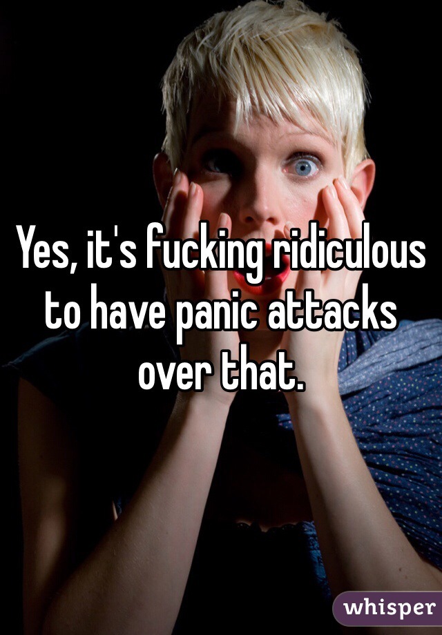 Yes, it's fucking ridiculous to have panic attacks over that. 