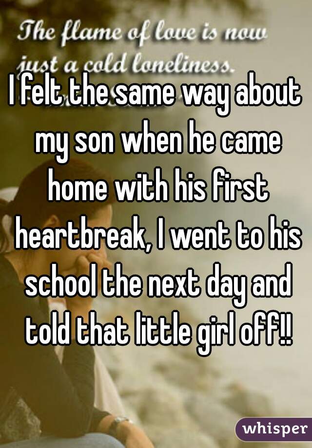 I felt the same way about my son when he came home with his first heartbreak, I went to his school the next day and told that little girl off!!