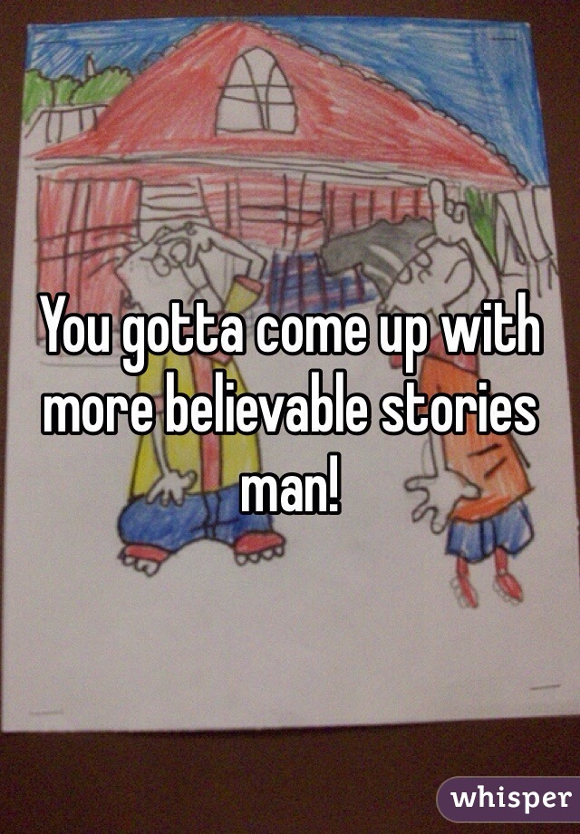 You gotta come up with more believable stories man!