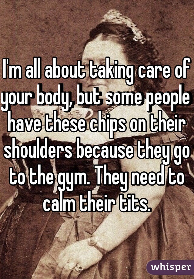 I'm all about taking care of your body, but some people have these chips on their shoulders because they go to the gym. They need to calm their tits. 