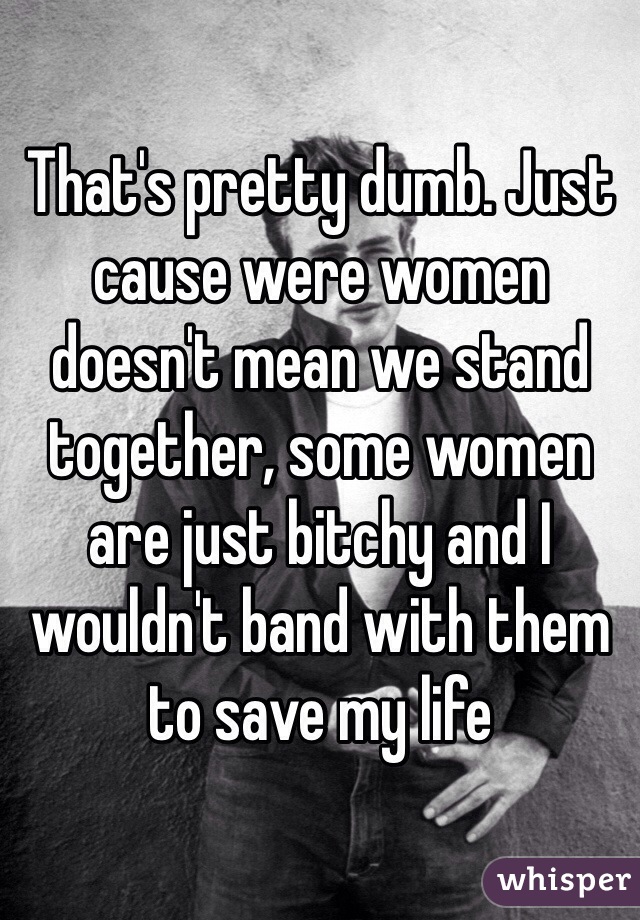 That's pretty dumb. Just cause were women doesn't mean we stand together, some women are just bitchy and I wouldn't band with them to save my life 