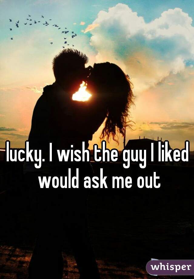 lucky. I wish the guy I liked would ask me out