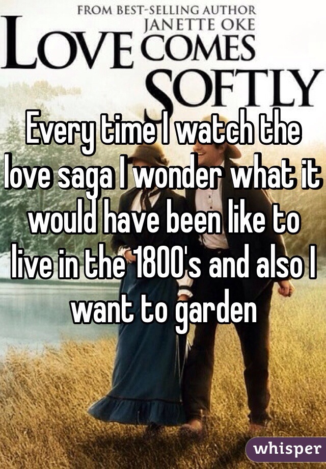 Every time I watch the love saga I wonder what it would have been like to live in the 1800's and also I want to garden 