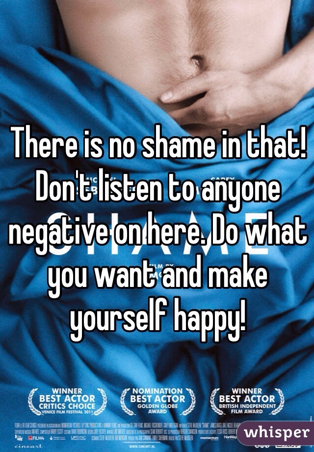 There is no shame in that! Don't listen to anyone negative on here. Do what you want and make yourself happy!