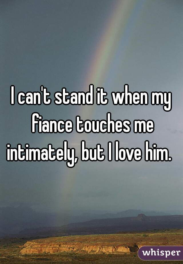 I can't stand it when my fiance touches me intimately, but I love him.  