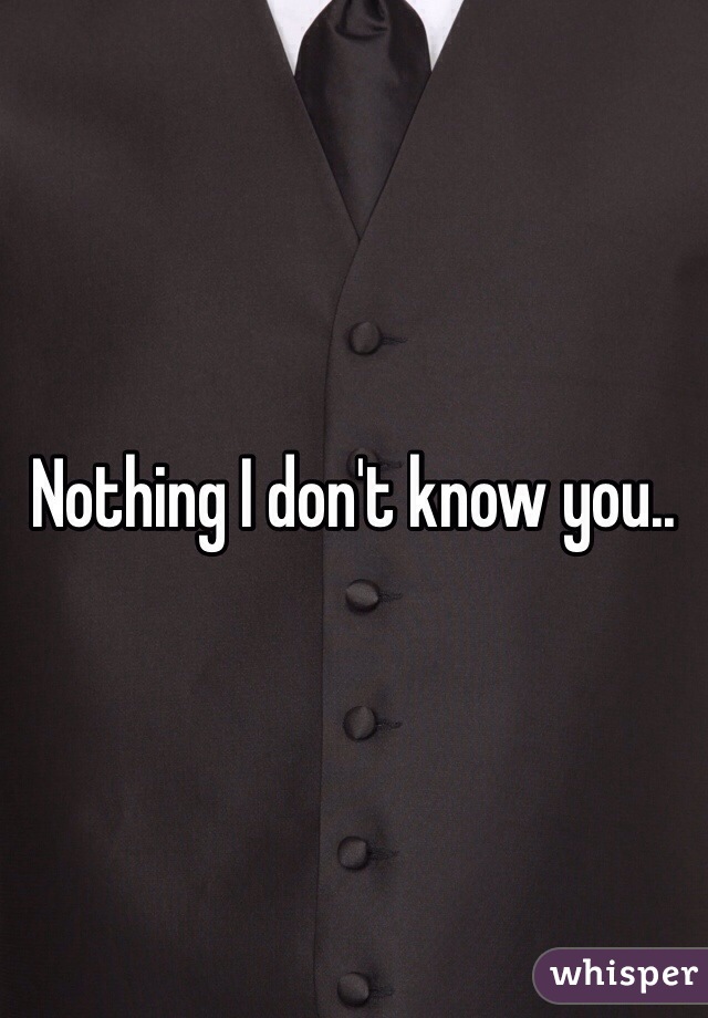 Nothing I don't know you..