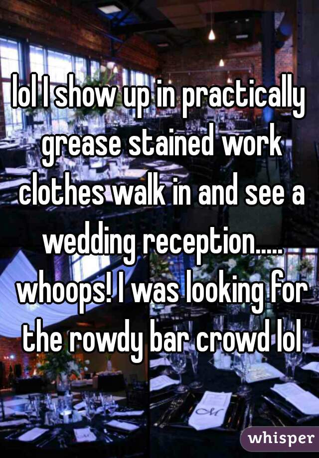 lol I show up in practically grease stained work clothes walk in and see a wedding reception..... whoops! I was looking for the rowdy bar crowd lol