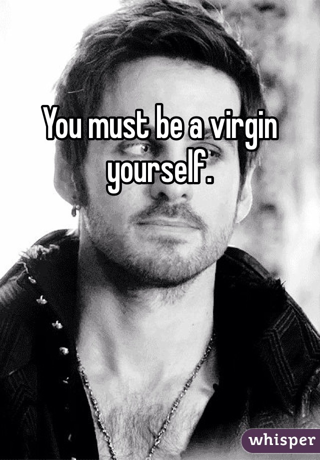 You must be a virgin yourself.