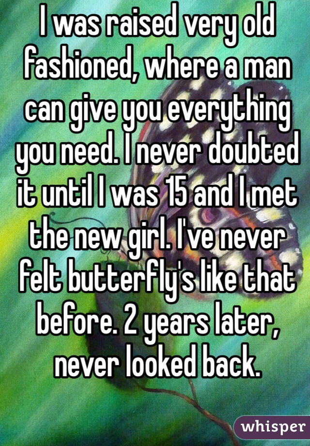 I was raised very old fashioned, where a man can give you everything you need. I never doubted it until I was 15 and I met the new girl. I've never felt butterfly's like that before. 2 years later, never looked back. 