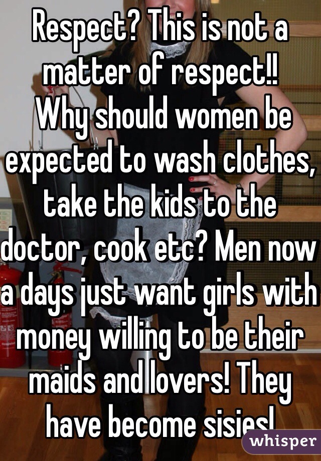 Respect? This is not a matter of respect!!
 Why should women be expected to wash clothes, take the kids to the doctor, cook etc? Men now a days just want girls with money willing to be their maids and lovers! They have become sisies!