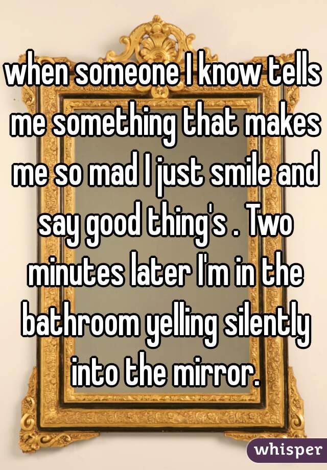 when someone I know tells me something that makes me so mad I just smile and say good thing's . Two minutes later I'm in the bathroom yelling silently into the mirror.