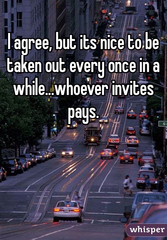 I agree, but its nice to be taken out every once in a while...whoever invites pays. 