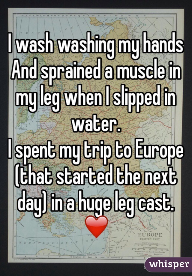 I wash washing my hands 
And sprained a muscle in my leg when I slipped in water. 
I spent my trip to Europe (that started the next day) in a huge leg cast. ❤️