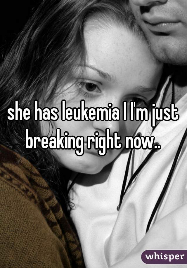 she has leukemia I I'm just breaking right now.. 