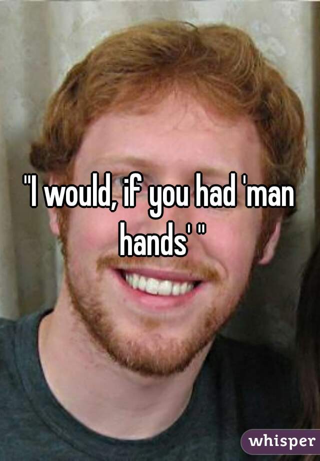 "I would, if you had 'man hands' "