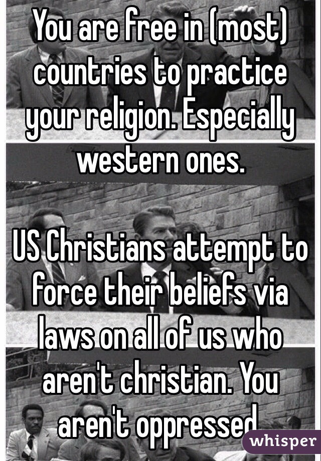 You are free in (most) countries to practice your religion. Especially western ones.  

US Christians attempt to force their beliefs via laws on all of us who aren't christian. You aren't oppressed. 