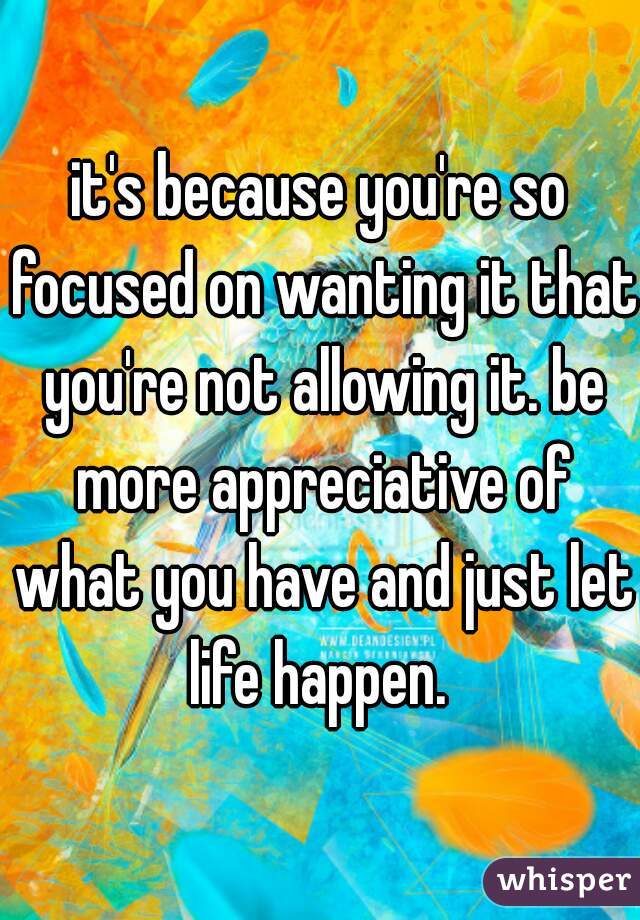 it's because you're so focused on wanting it that you're not allowing it. be more appreciative of what you have and just let life happen. 