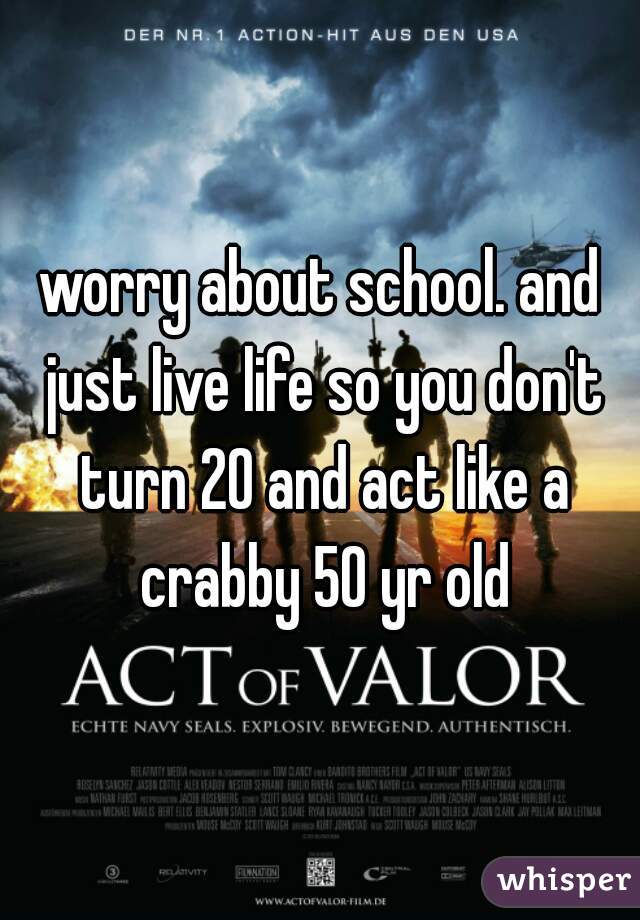 worry about school. and just live life so you don't turn 20 and act like a crabby 50 yr old