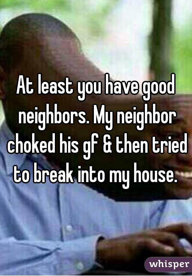 At least you have good neighbors. My neighbor choked his gf & then tried to break into my house. 