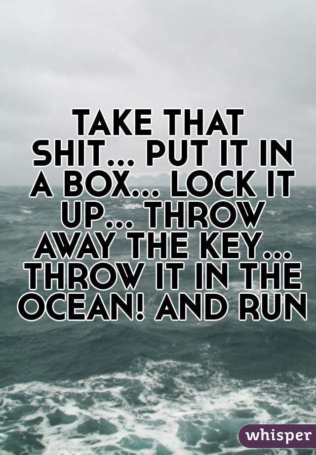 TAKE THAT SHIT... PUT IT IN A BOX... LOCK IT UP... THROW AWAY THE KEY... THROW IT IN THE OCEAN! AND RUN