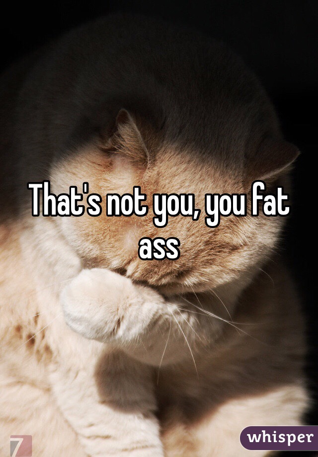 That's not you, you fat ass 
