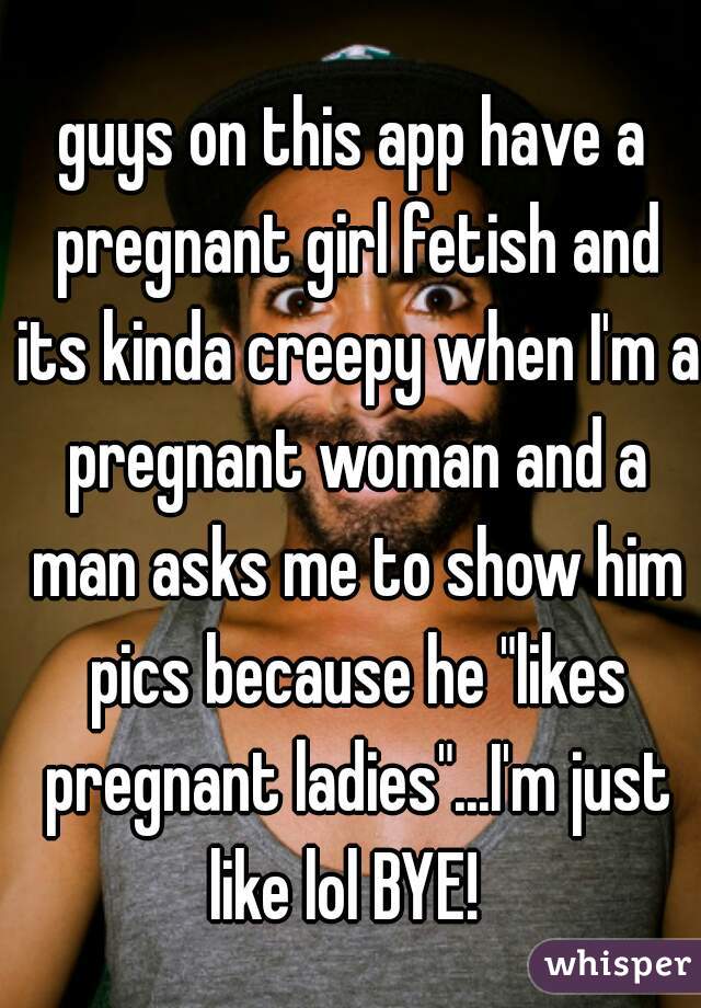 guys on this app have a pregnant girl fetish and its kinda creepy when I'm a pregnant woman and a man asks me to show him pics because he "likes pregnant ladies"...I'm just like lol BYE!  