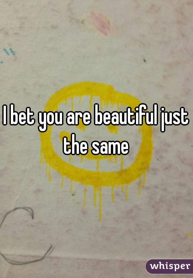 I bet you are beautiful just the same 