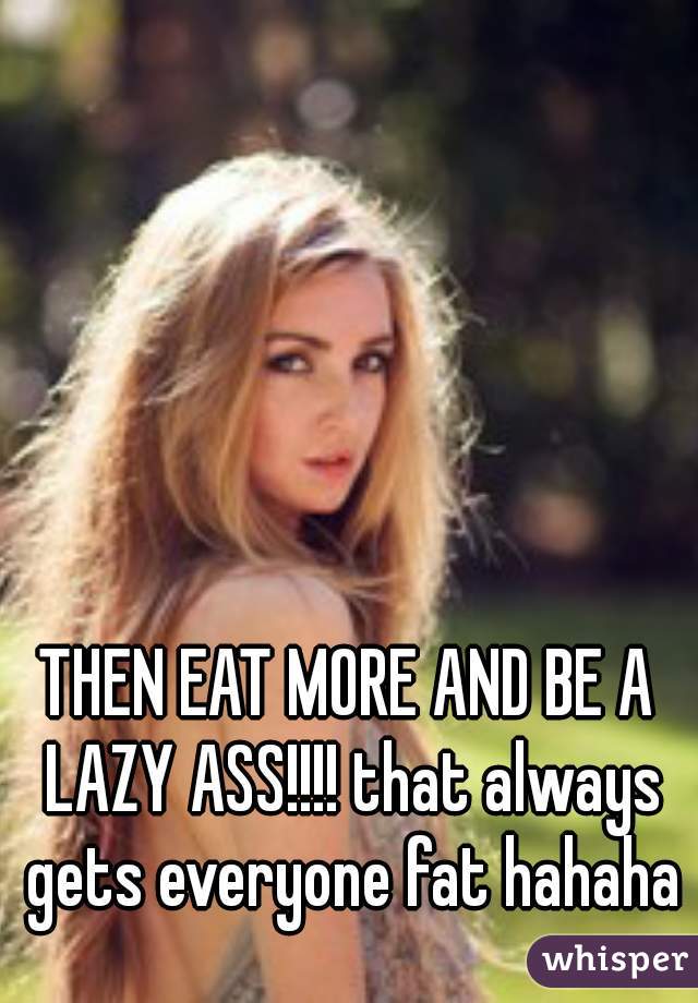 THEN EAT MORE AND BE A LAZY ASS!!!! that always gets everyone fat hahaha